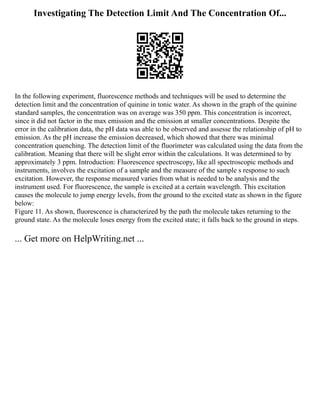 Investigating The Detection Limit And The Concentration Of...
In the following experiment, fluorescence methods and techniques will be used to determine the
detection limit and the concentration of quinine in tonic water. As shown in the graph of the quinine
standard samples, the concentration was on average was 350 ppm. This concentration is incorrect,
since it did not factor in the max emission and the emission at smaller concentrations. Despite the
error in the calibration data, the pH data was able to be observed and assesse the relationship of pH to
emission. As the pH increase the emission decreased, which showed that there was minimal
concentration quenching. The detection limit of the fluorimeter was calculated using the data from the
calibration. Meaning that there will be slight error within the calculations. It was determined to by
approximately 3 ppm. Introduction: Fluorescence spectroscopy, like all spectroscopic methods and
instruments, involves the excitation of a sample and the measure of the sample s response to such
excitation. However, the response measured varies from what is needed to be analysis and the
instrument used. For fluorescence, the sample is excited at a certain wavelength. This excitation
causes the molecule to jump energy levels, from the ground to the excited state as shown in the figure
below:
Figure 11. As shown, fluorescence is characterized by the path the molecule takes returning to the
ground state. As the molecule loses energy from the excited state; it falls back to the ground in steps.
... Get more on HelpWriting.net ...
 