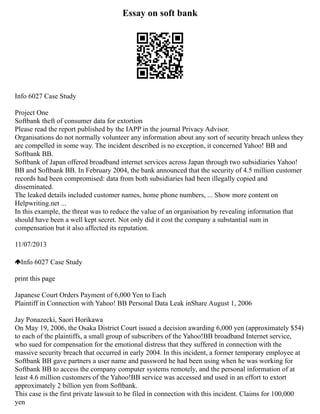 Essay on soft bank
Info 6027 Case Study
Project One
Softbank theft of consumer data for extortion
Please read the report published by the IAPP in the journal Privacy Advisor.
Organisations do not normally volunteer any information about any sort of security breach unless they
are compelled in some way. The incident described is no exception, it concerned Yahoo! BB and
Softbank BB.
Softbank of Japan offered broadband internet services across Japan through two subsidiaries Yahoo!
BB and Softbank BB. In February 2004, the bank announced that the security of 4.5 million customer
records had been compromised: data from both subsidiaries had been illegally copied and
disseminated.
The leaked details included customer names, home phone numbers, ... Show more content on
Helpwriting.net ...
In this example, the threat was to reduce the value of an organisation by revealing information that
should have been a well kept secret. Not only did it cost the company a substantial sum in
compensation but it also affected its reputation.
11/07/2013
Info 6027 Case Study
print this page
Japanese Court Orders Payment of 6,000 Yen to Each
Plaintiff in Connection with Yahoo! BB Personal Data Leak inShare August 1, 2006
Jay Ponazecki, Saori Horikawa
On May 19, 2006, the Osaka District Court issued a decision awarding 6,000 yen (approximately $54)
to each of the plaintiffs, a small group of subscribers of the Yahoo!BB broadband Internet service,
who sued for compensation for the emotional distress that they suffered in connection with the
massive security breach that occurred in early 2004. In this incident, a former temporary employee at
Softbank BB gave partners a user name and password he had been using when he was working for
Softbank BB to access the company computer systems remotely, and the personal information of at
least 4.6 million customers of the Yahoo!BB service was accessed and used in an effort to extort
approximately 2 billion yen from Softbank.
This case is the first private lawsuit to be filed in connection with this incident. Claims for 100,000
yen
 
