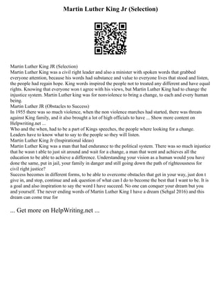 Martin Luther King Jr (Selection)
Martin Luther King JR (Selection)
Martin Luther King was a civil right leader and also a minister with spoken words that grabbed
everyone attention, because his words had substance and value to everyone lives that stood and listen,
the people had regain hope. King words inspired the people not to treated any different and have equal
rights. Knowing that everyone won t agree with his views, but Martin Luther King had to change the
injustice system. Martin Luther king was for nonviolence to bring a change, to each and every human
being.
Martin Luther JR (Obstacles to Success)
In 1955 there was so much violence, when the non violence marches had started, there was threats
against King family, and it also brought a lot of high officials to have ... Show more content on
Helpwriting.net ...
Who and the when, had to be a part of Kings speeches, the people where looking for a change.
Leaders have to know what to say to the people so they will listen.
Martin Luther King Jr (Inspirational ideas)
Martin Luther King was a man that had endurance to the political system. There was so much injustice
that he wasn t able to just sit around and wait for a change, a man that went and achieves all the
education to be able to achieve a difference. Understanding your vision as a human would you have
done the same, put in jail, your family in danger and still going down the path of righteousness for
civil right justice?
Success becomes in different forms, to be able to overcome obstacles that get in your way, just don t
give in, and stop, continue and ask question of what can I do to become the best that I want to be. It is
a goal and also inspiration to say the word I have succeed. No one can conquer your dream but you
and yourself. The never ending words of Martin Luther King I have a dream (Sehgal 2016) and this
dream can come true for
... Get more on HelpWriting.net ...
 