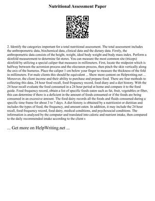 Nutritional Assessment Paper
2. Identify the categories important for a total nutritional assessment. The total assessment includes
the anthropometric data, biochemical data, clinical data and the dietary data. Firstly, the
anthropometric data consists of the height, weight, ideal body weight and body mass index. Perform a
skinfold measurement to determine fat stores. You can measure the most common site (triceps)
skinfold by utilizing a special caliper that measures in millimeters. First, locate the midpoint which is
halfway between the acromion process and the olecranon process, then pinch the skin vertically along
the axis of the humerus. Place the caliper 1 cm below your finger to measure the thickness of the fold
in millimeters. For male clients this should be equivalent ... Show more content on Helpwriting.net ...
Moreover, the client income and their ability to purchase and prepare food. There are four methods to
collecting this data, 24 hour food recall, food frequency record, food diary and a diet history. With the
24 hour recall evaluate the food consumed in a 24 hour period at home and compare it to the food
guide. Food frequency record, obtain a list of specific foods eaten such as fat, fruit, vegetables or fiber,
this can determine if there is a deficient in the amount of foods consumed or if the foods are being
consumed in an excessive amount. The food dairy records all the foods and fluids consumed during a
specific time frame for about 3 to 7 days. A diet history is obtained by a nutritionist or dietitian and
includes the types of food, the frequency, and amount eaten. In addition, it may include the 24 hour
recall, food frequency record, food dairy, medical conditions, and psychosocial conditions. The
information is analyzed by the computer and translated into caloric and nutrient intake, then compared
to the daily recommended intake according to the client s
... Get more on HelpWriting.net ...
 