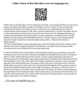 I didn t know at first that there were two languages in...
I didn t know at first that there were two languages in Canada. I just thought that there was one way to
speak to my father and another to speak to my mother. Louis St. Laurent. As the second French
Canadian prime minister of Canada, Louis St. Laurent had a very influential role to Canada. St
Laurent became prime minister in 1948, after a selection authorized by a Liberal Convention. He was
a well respected prime minister and was given the name Uncle Louis for reshaping and improving
Canada as an international well known country. Actions and policies, including the Trans Canada
Highway Act, the joining of Newfoundland and the St. Lawrence Seaway, were introduced by St
Laurent to impact Canada into a more developed country with a ... Show more content on
Helpwriting.net ...
The Trans Canada highway was an important achievement for Canada and Louis St. Laurent s prime
minister career that was hugely beneficial for Canada due to its impact on the economy and the
convenience that was contributed by this amazing construction.
In order to build the Trans Canada highway, Newfoundland s decision to join Canada as one of the
marine provinces can be viewed as extremely meaningful. Newfoundland became part of Canada on
April 1st, 1949, and the following will be Louis St. Laurent s speech addressing on the entry of
Newfoundland into Confederation, representing Canada and on the behalf of the other nine provinces:
Newfoundland is in the very centre of the North Atlantic Community. Canada as a whole occupies a
large part of the North Atlantic area. The nations of that whole area will be more secure in the new
North Atlantic association. In the same way, Canada and Newfoundland will have greater security in
being bound together in federal union. From today all Canadians, old and new, will work as one to
preserve peace and to win security. And in a world where free people can work in security and peace,
the opportunities for the enlarged Canada, with its ten provinces, are immense. But while there is yet
room for improvement, there is no country in the world where that improvement is more possible, or
indeed, more certain. The wealth of Canada is
... Get more on HelpWriting.net ...
 