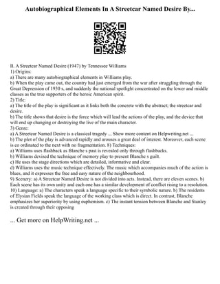 Autobiographical Elements In A Streetcar Named Desire By...
II. A Streetcar Named Desire (1947) by Tennessee Williams
1) Origins:
a) There are many autobiographical elements in Williams play.
b) When the play came out, the country had just emerged from the war after struggling through the
Great Depression of 1930 s, and suddenly the national spotlight concentrated on the lower and middle
classes as the true supporters of the heroic American spirit.
2) Title:
a) The title of the play is significant as it links both the concrete with the abstract; the streetcar and
desire.
b) The title shows that desire is the force which will lead the actions of the play, and the device that
will end up changing or destroying the live of the main character.
3) Genre:
a) A Streetcar Named Desire is a classical tragedy ... Show more content on Helpwriting.net ...
b) The plot of the play is advanced rapidly and arouses a great deal of interest. Moreover, each scene
is co ordinated to the next with no fragmentation. 8) Techniques:
a) Williams uses flashback as Blanche s past is revealed only through flashbacks.
b) Williams devised the technique of memory play to present Blanche s guilt.
c) He uses the stage directions which are detailed, informative and clear.
d) Williams uses the music technique effectively. The music which accompanies much of the action is
blues, and it expresses the free and easy nature of the neighbourhood.
9) Scenery: a) A Streetcar Named Desire is not divided into acts. Instead, there are eleven scenes. b)
Each scene has its own unity and each one has a similar development of conflict rising to a resolution.
10) Language: a) The characters speak a language specific to their symbolic nature. b) The residents
of Elysian Fields speak the language of the working class which is direct. In contrast, Blanche
emphasizes her superiority by using euphemism. c) The instant tension between Blanche and Stanley
is created through their opposing
... Get more on HelpWriting.net ...
 