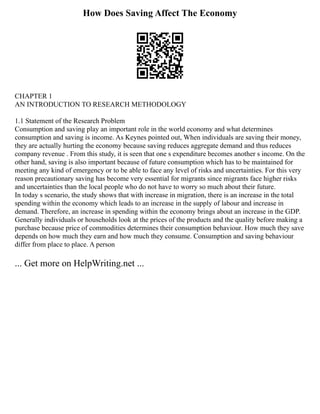 How Does Saving Affect The Economy
CHAPTER 1
AN INTRODUCTION TO RESEARCH METHODOLOGY
1.1 Statement of the Research Problem
Consumption and saving play an important role in the world economy and what determines
consumption and saving is income. As Keynes pointed out, When individuals are saving their money,
they are actually hurting the economy because saving reduces aggregate demand and thus reduces
company revenue . From this study, it is seen that one s expenditure becomes another s income. On the
other hand, saving is also important because of future consumption which has to be maintained for
meeting any kind of emergency or to be able to face any level of risks and uncertainties. For this very
reason precautionary saving has become very essential for migrants since migrants face higher risks
and uncertainties than the local people who do not have to worry so much about their future.
In today s scenario, the study shows that with increase in migration, there is an increase in the total
spending within the economy which leads to an increase in the supply of labour and increase in
demand. Therefore, an increase in spending within the economy brings about an increase in the GDP.
Generally individuals or households look at the prices of the products and the quality before making a
purchase because price of commodities determines their consumption behaviour. How much they save
depends on how much they earn and how much they consume. Consumption and saving behaviour
differ from place to place. A person
... Get more on HelpWriting.net ...
 