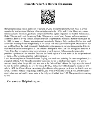 Research Paper On Harlem Renaissance
Harlem renaissance was an explosion of culture, art, and music that primarily took place in urban
areas in the Northeast and Midwest of the united states.in the 1920 s and 1930 s. There were many
famous dancers, musicians, poets and composers that had a great impact on the Harlem Renaissance.
Duke Ellington and Louis Armstrong Duke Ellington was one of many famous harlem renaissance
celebrities. He was a very famous African american songwriter and musician. Born in washington dc
in 1899, he was a very famous songwriter and musician for his time. Duke performed in his Jazz band
called The washingtonians that primarily in the cotton club and located in new york. Dukes music was
not just liked from the black community but also the white, causing a growing in popularity. Duke is
most known for his famous pieces It Don t Mean a Thing (If It Ain t Got That Swing) and Take the A
Train. Duke had been given many honoraries and rewards such as 16 honorary doctorates, the
president s gold medal, the medal of freedom, the french legion of honor, a star on the hollywood walk
of fame, ... Show more content on Helpwriting.net ...
Louis Armstrong is most famously known Playing jazz music and probably the most recognizable jazz
player of all time. After firing his stepfather s gun into the air to celebrate new year s eve, he was
arrested shortly after. At age 11 Louis was sent to the Colored Waif s Home for Boys; there he learned
to play the cornet and found his love for music. By 1922 he had moved to chicago to record his first
solo in 1923, the Chimes Blues . Armstrong played in recording groups, particular, the hot five and hot
seven. The most popular songs Porgy and Bess, and What a Wonderful World. Louis Armstrong also
received awards such as Recieved a star at the hollywood hall of fame.3.32. Many consider Armstrong
to be a
... Get more on HelpWriting.net ...
 