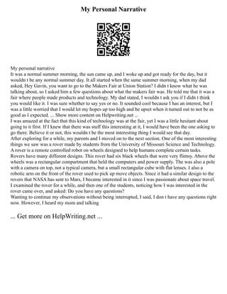 My Personal Narrative
My personal narrative
It was a normal summer morning, the sun came up, and I woke up and got ready for the day, but it
wouldn t be any normal summer day. It all started when the same summer morning, when my dad
asked, Hey Gavin, you want to go to the Makers Fair at Union Station? I didn t know what he was
talking about, so I asked him a few questions about what the makers fair was. He told me that it was a
fair where people made products and technology. My dad stated, I wouldn t ask you if I didn t think
you would like it. I was sure whether to say yes or no. It sounded cool because I has an interest, but I
was a little worried that I would let my hopes up too high and be upset when it turned out to not be as
good as I expected. ... Show more content on Helpwriting.net ...
I was amazed at the fact that this kind of technology was at the fair, yet I was a little hesitant about
going to it first. If I knew that there was stuff this interesting at it, I would have been the one asking to
go there. Believe it or not, this wouldn t be the most interesting thing I would see that day.
After exploring for a while, my parents and I moved on to the next section. One of the most interesting
things we saw was a rover made by students from the University of Missouri Science and Technology.
A rover is a remote controlled robot on wheels designed to help humans complete certain tasks.
Rovers have many different designs. This rover had six black wheels that were very flimsy. Above the
wheels was a rectangular compartment that held the computers and power supply. The was also a pole
with a camera on top, not a typical camera, but a small rectangular cube with flat lenses. I also a
robotic arm on the front of the rover used to pick up move objects. Since it had a similar design to the
rovers that NASA has sent to Mars, I became interested in it since I was passionate about space travel.
I examined the rover for a while, and then one of the students, noticing how I was interested in the
rover came over, and asked: Do you have any questions?
Wanting to continue my observations without being interrupted, I said, I don t have any questions right
now. However, I heard my mom and talking
... Get more on HelpWriting.net ...
 