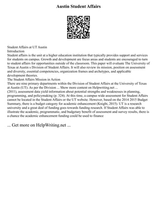 Austin Student Affairs
Student Affairs at UT Austin
Introduction
Student affairs is the unit at a higher education institution that typically provides support and services
for students on campus. Growth and development are focus areas and students are encouraged to turn
to student affairs for opportunities outside of the classroom. This paper will evaluate The University of
Texas at Austin s Division of Student Affairs. It will also review its mission, position on assessment
and diversity, essential competencies, organization frames and archetypes, and applicable
development theories.
The Student Affairs Mission in Action
There are nine primary departments within the Division of Student Affairs at the University of Texas
at Austin (UT). As per the Division ... Show more content on Helpwriting.net ...
(2011), assessment data yield information about potential strengths and weaknesses in planning,
programming, and policymaking (p. 324). At this time, a campus wide assessment for Student Affairs
cannot be located in the Student Affairs or the UT website. However, based on the 2014 2015 Budget
Summary, there is a budget category for academic enhancement (Knight, 2015). UT is a research
university and a great deal of funding goes towards funding research. If Student Affairs was able to
illustrate the academic, programmatic, and budgetary benefit of assessment and survey results, there is
a chance the academic enhancement funding could be used to finance
... Get more on HelpWriting.net ...
 
