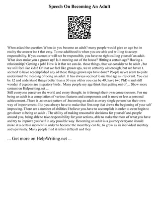 Speech On Becoming An Adult
When asked the question When do you become an adult? many people would give an age but in
reality the answer isn t that easy. To me adulthood is when you are able and willing to accept
responsibility. If you cannot or will not be responsible, you have no right calling yourself an adult.
What does make you a grown up? Is it moving out of the house? Hitting a certain age? Having a
relationship? Getting a job? How is it that we can do. those things, that we consider to be adult , but
we still feel like kids? Or that we feel like grown ups, we re certainly old enough, but we haven t.
seemed to have accomplished any of those things grown ups have done? People never seem to quite
understand the meaning of being an adult. It has always seemed to me that age is irrelevant. You can
be 12 and understand things better than a 30 year old or you can be 40, have two PhD s and still
wonder if pigeons are migratory birds . Many people my age think that getting out of ... Show more
content on Helpwriting.net ...
Still everyone perceives the world and every thought. in it through their own consciousness. For me
being an adult is a compilation of various features and components and is more or less a personal
achievement..There is .no exact pattern of .becoming an adult as every single person has their own
way of improvement. But you always have to make that first.step that draws the beginning of your self
improving. There are a number of abilities I believe you.have to accomplish in order to even begin to
get closer to being an adult . The ability of making reasonable decisions for yourself and.people
around you, being able to take.responsibility for your actions, able to make the most of what you have
and try to improve yourself in any possible way. Becoming an adult is a journey.everyone should
make at a certain moment in.order to become the most they can be, to grow as an individual mentaly
and spiritually. Many people find it rather difficult and they
... Get more on HelpWriting.net ...
 