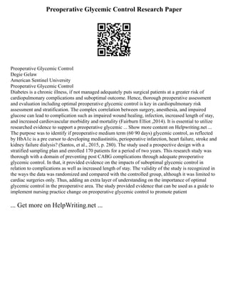 Preoperative Glycemic Control Research Paper
Preoperative Glycemic Control
Degie Gelaw
American Sentinel University
Preoperative Glycemic Control
Diabetes is a chronic illness, if not managed adequately puts surgical patients at a greater risk of
cardiopulmonary complications and suboptimal outcome. Hence, thorough preoperative assessment
and evaluation including optimal preoperative glycemic control is key in cardiopulmonary risk
assessment and stratification. The complex correlation between surgery, anesthesia, and impaired
glucose can lead to complication such as impaired wound healing, infection, increased length of stay,
and increased cardiovascular morbidity and mortality (Fairburn Elliot ,2014). It is essential to utilize
researched evidence to support a preoperative glycemic ... Show more content on Helpwriting.net ...
The purpose was to identify if preoperative medium term (60 90 days) glycemic control, as reflected
by HbA1c is a pre cursor to developing mediastinitis, perioperative infarction, heart failure, stroke and
kidney failure dialysis? (Santos, et al., 2015, p. 280). The study used a prospective design with a
stratified sampling plan and enrolled 170 patients for a period of two years. This research study was
thorough with a domain of preventing post CABG complications through adequate preoperative
glycemic control. In that, it provided evidence on the impacts of suboptimal glycemic control in
relation to complications as well as increased length of stay. The validity of the study is recognized in
the ways the data was randomized and compared with the controlled group, although it was limited to
cardiac surgeries only. Thus, adding an extra layer of understanding on the importance of optimal
glycemic control in the preoperative area. The study provided evidence that can be used as a guide to
implement nursing practice change on preoperative glycemic control to promote patient
... Get more on HelpWriting.net ...
 