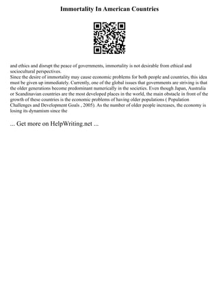 Immortality In American Countries
and ethics and disrupt the peace of governments, immortality is not desirable from ethical and
sociocultural perspectives.
Since the desire of immortality may cause economic problems for both people and countries, this idea
must be given up immediately. Currently, one of the global issues that governments are striving is that
the older generations become predominant numerically in the societies. Even though Japan, Australia
or Scandinavian countries are the most developed places in the world, the main obstacle in front of the
growth of these countries is the economic problems of having older populations ( Population
Challenges and Development Goals , 2005). As the number of older people increases, the economy is
losing its dynamism since the
... Get more on HelpWriting.net ...
 