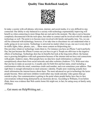 Quality Time Redefined Analysis
In today s society with cell phones, television, internet, and social media, it is very difficult to stay
connected. Our ability to stay balanced in a society with technology exponentially improving will
benefit us when connecting to more things that are real and in the moment. The idea is not to become
completely disconnected with the tech space, but rather to connect and be involved with life outside of
technology as well. The point is to become more involved with family and quality time. Yes, we can
still be connected with technology; however, if we take time to disconnect we can understand what is
really going on in our society. Technology is universal no matter where we go, one use it every day if
its traffic lights, bikes, phones, cars, ... Show more content on Helpwriting.net ...
One just does whatever technology wants them to. For instance you have an iPhone 5 and it perfectly
fine, but just because the iPhone 6 comes out you have to get it. People are oblivious to the negative
effects of technology. Technology does has its benefits but look at the long term effects: the human
race is growing thoughtless with each generation because of the internet and not have real connections
with people. Andrews states, Most people have no idea how much information is collected
surreptitiously about them from social networks and other websites (Andrews 713). With most sites
that one has to make an account in, it usually asks for both first and last name, email including a
conformation within the email, sometimes credit card number, and even sometimes your address. That
right there is enough information to steal someone s identity. People aren t realizing actually how
much information the internet knows about them. The more advanced we get in technology the lazier
people become. More and more children would rather stay inside and play video games than go
outside to play. Our communication is getting to the point where people barley have face to face
conversations without being distracted by an electronic device. According to Williams, Even before
iPads, there was evidence that Web centric home life might not, in fact, be eating away at family unity
(Williams
... Get more on HelpWriting.net ...
 