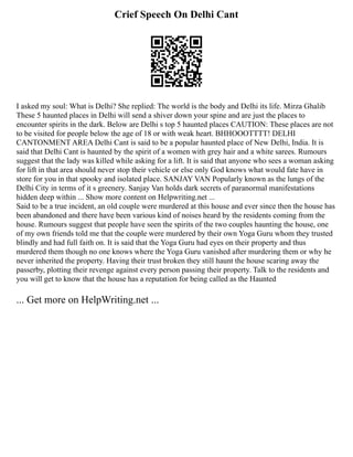 Crief Speech On Delhi Cant
I asked my soul: What is Delhi? She replied: The world is the body and Delhi its life. Mirza Ghalib
These 5 haunted places in Delhi will send a shiver down your spine and are just the places to
encounter spirits in the dark. Below are Delhi s top 5 haunted places CAUTION: These places are not
to be visited for people below the age of 18 or with weak heart. BHHOOOTTTT! DELHI
CANTONMENT AREA Delhi Cant is said to be a popular haunted place of New Delhi, India. It is
said that Delhi Cant is haunted by the spirit of a women with grey hair and a white sarees. Rumours
suggest that the lady was killed while asking for a lift. It is said that anyone who sees a woman asking
for lift in that area should never stop their vehicle or else only God knows what would fate have in
store for you in that spooky and isolated place. SANJAY VAN Popularly known as the lungs of the
Delhi City in terms of it s greenery. Sanjay Van holds dark secrets of paranormal manifestations
hidden deep within ... Show more content on Helpwriting.net ...
Said to be a true incident, an old couple were murdered at this house and ever since then the house has
been abandoned and there have been various kind of noises heard by the residents coming from the
house. Rumours suggest that people have seen the spirits of the two couples haunting the house, one
of my own friends told me that the couple were murdered by their own Yoga Guru whom they trusted
blindly and had full faith on. It is said that the Yoga Guru had eyes on their property and thus
murdered them though no one knows where the Yoga Guru vanished after murdering them or why he
never inherited the property. Having their trust broken they still haunt the house scaring away the
passerby, plotting their revenge against every person passing their property. Talk to the residents and
you will get to know that the house has a reputation for being called as the Haunted
... Get more on HelpWriting.net ...
 
