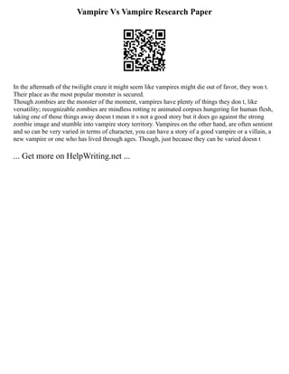 Vampire Vs Vampire Research Paper
In the aftermath of the twilight craze it might seem like vampires might die out of favor, they won t.
Their place as the most popular monster is secured.
Though zombies are the monster of the moment, vampires have plenty of things they don t, like
versatility; recognizable zombies are mindless rotting re animated corpses hungering for human flesh,
taking one of those things away doesn t mean it s not a good story but it does go against the strong
zombie image and stumble into vampire story territory. Vampires on the other hand, are often sentient
and so can be very varied in terms of character, you can have a story of a good vampire or a villain, a
new vampire or one who has lived through ages. Though, just because they can be varied doesn t
... Get more on HelpWriting.net ...
 