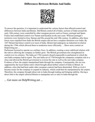 Differences Between Britain And India
To answer the question, it is important to understand the various factors that affected control and
differences between India and Britain. Did Britain control all of India, sections of India around the
early 18th century were controlled by other european powers such as France, portugal and Spain.
France had established control over Yanam and Karakal on the east coast. Whereas portugal s
territories were limited to Goa, Daman and Diu around the mid 18th century. In addition, after these
forces were expelled from India the British empire did not have complete dominion over India. By
1857 Britain had direct control over most of India. Britain had undergone an industrial revolution
during the 1760s which allowed them to modernise more efficiently. ... Show more content on
Helpwriting.net ...
Parliament licensed to operate as a military force. In addition, creating a more stabilized relation with
the natives allowing the company to further grow. The British government also strengthened its
control over its colonies. The India act 1784 created a board responsible to parliament to which the
east India company had to report. The east India act of 1784 brought the companies complete rule to a
close and allowed the British government to oversee the rule as well as the east india company.
Evidence of how the empire manipulated India through the company. Consequently, this act was
supported by the local Indian rulers which brought about further control of India to Britain. In
addition, cities that had been under other european controls had been diminished. With no rival it
became easier for the company to expand its industry, which could then be manipulated by the empire.
Therefore, the company brought about rule in India through trading and bringing stability. Having a
direct link to the empire allowed Britain to manipulate acts or rules in India through the
... Get more on HelpWriting.net ...
 