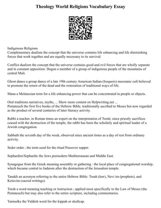 Theology World Religions Vocabulary Essay
Indigenous Religions
Complementary dualism the concept that the universe contains life enhancing and life diminishing
forces that work together and are equally necessary to its survival.
Conflict dualism the concept that the universe contains good and evil forces that are wholly separate
and in constant opposition. Dogon a member of a group of indigenous people of the mountains of
central Mali.
Ghost dance a group dance of a late 19th century American Indian (Iroquois) messianic cult believed
to promote the return of the dead and the restoration of traditional ways of life.
Mana a Melanesian term for a life enhancing power that can be concentrated in people or objects.
Oral traditions narratives, myths, ... Show more content on Helpwriting.net ...
Pentateuch the first five books of the Hebrew Bible, traditionally ascribed to Moses but now regarded
as the product of several centuries of later literacy activity.
Rabbi a teacher, in Roman times an expert on the interpretation of Torah; since priestly sacrifices
ceased with the destruction of the temple, the rabbi has been the scholarly and spiritual leader of a
Jewish congregation.
Sabbath the seventh day of the week, observed since ancient times as a day of rest from ordinary
activity.
Seder order ; the term used for the ritual Passover supper.
Sephardim/Sephardic the Jews premodern Mediterranean and Middle East.
Synagogue from the Greek meaning assembly or gathering : the local place of congregational worship,
which became central to Judaism after the destruction of the Jerusalem temple.
Tanakh an acronym referring to the entire Hebrew Bible: Torah (law), Nevi im (prophets), and
Ketuvim (sacred writings).
Torah a word meaning teaching or instruction ; applied most specifically to the Law of Moses (the
Pentateuch) but may also refer to the entire scripture, including commentaries.
Yarmulke the Yiddish word for the kippah or skullcap.
 