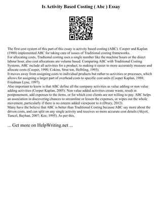 Is Activity Based Costing ( Abc ) Essay
The first cost system of this part of this essay is activity based costing (ABC). Cooper and Kaplan
(1988) implemented ABC for taking care of issues of Traditional costing frameworks.
For allocating costs, Tradtional costing uses a single number like the machine hours or the direct
labour hour, also cost allocations are volume based. Comparing ABC with Traditional Costing
Systems, ABC include all activities for a product, to making it easier to more accurately measure and
allocate costs (Cooper, 1990; Cokins, Strat ton, Helbling, 1993).
It moves away from assigning costs to individual products but rather to activities or processes, which
allows for assigning a larger part of overhead costs to specific cost units (Cooper Kaplan, 1988;
Friedman Lyne, 1997).
Also important to know is that ABC define all the company activities as value adding or non value
adding activities (Cooper Kaplan, 2005). Non value added activities create waste, result in
postponement, add expenses to the items, or for which cost clients are not willing to pay. ABC helps
an association in discovering chances to streamline or lessen the expenses, or wipes out the whole
movement, particularly if there is no esteem added viewpoint to it (Drury, 2012).
Many have the believe that ABC is better than Traditional Costing because ABC say more about the
driven costs, and can split on any single activity and receives so more accurate cost details (Akyol,
Tuncel, Bayhan, 2007; Kee, 1995). As per this,
... Get more on HelpWriting.net ...
 