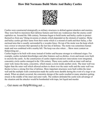 How Did Normans Build Motte And Bailey Castles
Castles were constructed strategically as military structures to defend against attackers and enemies.
They were built to maximize their defense features and limit any weaknesses that the enemy could
capitalize on. Around the 10th century, Normans began to build motte and bailey castles to protect
themselves from any Viking invasions or attacks which depended on the element of surprise. Motte
and bailey castles got their name from their motte which is a mound of earth and their bailey, a flat
enclosed area that is usually surrounded by a wooden fence. On top of the motte was the keep which
was a tower or structure that operated as the last line of defense. The motte was sometimes human
made and was combined with a nearby hill. The keep was also where ... Show more content on
Helpwriting.net ...
Castles began to be built with stone instead of timber and became stronger to withstand sieges. For
example, castles included drawbridges and other features such as ditches, rivers and moats were built
to encircle the castle. As the construction of castles improved and new innovations were integrated,
concentric circle castles emerged in the 12th century. These were castles with an inner wall and an
outer wall, hence the name, concentric, which means a circle inside another circle. The inner wall was
higher than the outer wall which allowed archers to shoot over the outer walls and the outer wall was
thicker to have a strong first line of defense. More important structures were built within the inner
wall and the multiple walls construction made the castle more durable during the event of a siege or an
attack. When an attack occurred, the concentric design of the castle resulted in many attackers getting
struck in the middle of the inner and outer walls. The soldiers defended the castle took advantage of
the situation and the attacker would be bombarded with traps, hot liquid and murder
... Get more on HelpWriting.net ...
 