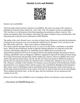 Sinclair Lewis and Babbitt
Sinclair Lewis and Babbitt
The book under analysis herein is Sinclair Lewis Babbitt. The copy I am using in this research is
published by Harcourt, Brace World, Inc., New York, 1950. The original version was published in
1922, but there is no information in this book regarding what printing or edition it may be. This
edition encompasses thirty four chapters which span 401 pages in length as they are printed here. One
interesting note is that the novel is dedicated to Edith Wharton.
The author of the work, Sinclair Lewis, was born in Sauk Centre, Minnesota, and holds the distinction
of being the first American ever to be awarded the Nobel Prize for literature. Lewis was born in the
late 19th century and lived ... Show more content on Helpwriting.net ...
If we look at specific passages from the novel, it is easy to see the author s contention as described
above. While he does temporarily decide to fight the limiting influences of a material society that
ostracizes individuality opposed to its established norms, Babbitt does revert back to his
unquestioning superficial self once he recognizes that having original thoughts and acting on them is
isolating, unprofitable and even dangerous. Babbitt is supposed to represent the ordinary human being,
the average businessman and upwardly mobile middle class America. However, Babbitt seems more
artifice than genuine human being. Like the ads that sell Americans products, Babbitt has forged an
identity that was imposed on him by the dominant forces of democratic capitalism, Just as he was an
Elk, a Booster, a member of the Chamber of Commerce, just as the priests of the Presbyterian Church
determined his every religious belief, and the senators who controlled the Republican Part decided in
little smoky rooms in Washington what he should think about disarmament, tariffs, and Germany, so
did the large national advertisers fix the surface of his life, fix what he believed to be his individuality.
These standard advertised wares...at first the signs, then the substitutes, for joy and passion and
wisdom (Lewis 95).
However, for all his satire of Babbitt, Lewis, in keeping with his own character, seems somewhat
... Get more on HelpWriting.net ...
 