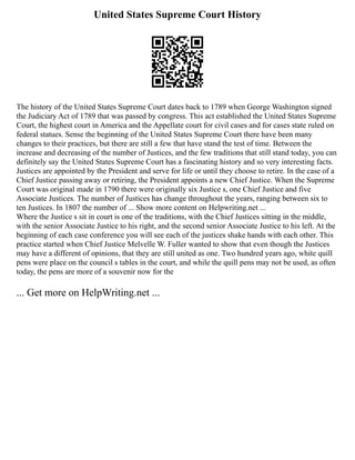 United States Supreme Court History
The history of the United States Supreme Court dates back to 1789 when George Washington signed
the Judiciary Act of 1789 that was passed by congress. This act established the United States Supreme
Court, the highest court in America and the Appellate court for civil cases and for cases state ruled on
federal statues. Sense the beginning of the United States Supreme Court there have been many
changes to their practices, but there are still a few that have stand the test of time. Between the
increase and decreasing of the number of Justices, and the few traditions that still stand today, you can
definitely say the United States Supreme Court has a fascinating history and so very interesting facts.
Justices are appointed by the President and serve for life or until they choose to retire. In the case of a
Chief Justice passing away or retiring, the President appoints a new Chief Justice. When the Supreme
Court was original made in 1790 there were originally six Justice s, one Chief Justice and five
Associate Justices. The number of Justices has change throughout the years, ranging between six to
ten Justices. In 1807 the number of ... Show more content on Helpwriting.net ...
Where the Justice s sit in court is one of the traditions, with the Chief Justices sitting in the middle,
with the senior Associate Justice to his right, and the second senior Associate Justice to his left. At the
beginning of each case conference you will see each of the justices shake hands with each other. This
practice started when Chief Justice Melvelle W. Fuller wanted to show that even though the Justices
may have a different of opinions, that they are still united as one. Two hundred years ago, white quill
pens were place on the council s tables in the court, and while the quill pens may not be used, as often
today, the pens are more of a souvenir now for the
... Get more on HelpWriting.net ...
 