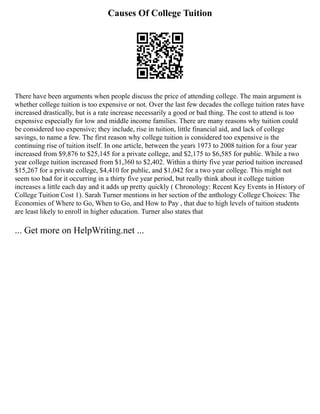 Causes Of College Tuition
There have been arguments when people discuss the price of attending college. The main argument is
whether college tuition is too expensive or not. Over the last few decades the college tuition rates have
increased drastically, but is a rate increase necessarily a good or bad thing. The cost to attend is too
expensive especially for low and middle income families. There are many reasons why tuition could
be considered too expensive; they include, rise in tuition, little financial aid, and lack of college
savings, to name a few. The first reason why college tuition is considered too expensive is the
continuing rise of tuition itself. In one article, between the years 1973 to 2008 tuition for a four year
increased from $9,876 to $25,145 for a private college, and $2,175 to $6,585 for public. While a two
year college tuition increased from $1,360 to $2,402. Within a thirty five year period tuition increased
$15,267 for a private college, $4,410 for public, and $1,042 for a two year college. This might not
seem too bad for it occurring in a thirty five year period, but really think about it college tuition
increases a little each day and it adds up pretty quickly ( Chronology: Recent Key Events in History of
College Tuition Cost 1). Sarah Turner mentions in her section of the anthology College Choices: The
Economies of Where to Go, When to Go, and How to Pay , that due to high levels of tuition students
are least likely to enroll in higher education. Turner also states that
... Get more on HelpWriting.net ...
 