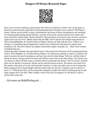 Dangers Of Drones Research Paper
Have you ever been watching a sports game and wish you could have a better view on the game or
heard of a natural disaster and heard of unfound people and wish there was a solution? Well there is,
drones. Drones can be useful in many circumstances and some of those circumstances are searching
for missing people during natural disasters, security and security cameras and for news sports and
more television related media. Drones should be allowed almost everywhere, they can have a positive
impact and even save lives. Media outlets like the BBC and Al Jazeera have begun using drones to
film overhead(Murphy, dr. Christina Mercer Margi). Drones can help with the news. If there is an
incident, or something urgent happening in media, news station can send drones to capture and
broadcast it all. The news station can capture much better angles so people are ... Show more content
on Helpwriting.net ...
Juniper Research estimates the agricultural sector will account for 48 percent of all commercial drones
sales in 2016 (Murphy, dr. Christina Mercer Margi.). If a farmer has animals or crops in a field he will
need to monitor the area for predators, and have less time for other things. Well now with the help of
drones he doesn t always need to be there and will have more time to do other things. The farmers can
use drones to check off their crops or animals which would make the farmer s life a lot easier. Another
great use for drones is in prisons. Drones can be used for prison security. The drones can watch over
the inmates when they are in the yard and other locations, so they can make sure no one is being bad.
Many campuses have cheap budgets and they need to pay for security. Campuses can use drones to
have a 24⁄7. With drones they can fly around the campuses at night and watch everything going on and
make campus feel a lot safer. Who wouldn t want to feel safe at campuses or who doesn t want to
protect their crops and
... Get more on HelpWriting.net ...
 
