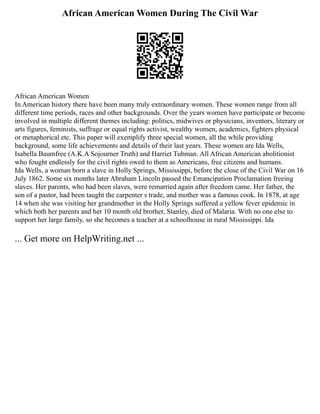 African American Women During The Civil War
African American Women
In American history there have been many truly extraordinary women. These women range from all
different time periods, races and other backgrounds. Over the years women have participate or become
involved in multiple different themes including: politics, midwives or physicians, inventors, literary or
arts figures, feminists, suffrage or equal rights activist, wealthy women, academics, fighters physical
or metaphorical etc. This paper will exemplify three special women, all the while providing
background, some life achievements and details of their last years. These women are Ida Wells,
Isabella Baumfree (A.K.A Sojourner Truth) and Harriet Tubman. All African American abolitionist
who fought endlessly for the civil rights owed to them as Americans, free citizens and humans.
Ida Wells, a woman born a slave in Holly Springs, Mississippi, before the close of the Civil War on 16
July 1862. Some six months later Abraham Lincoln passed the Emancipation Proclamation freeing
slaves. Her parents, who had been slaves, were remarried again after freedom came. Her father, the
son of a pastor, had been taught the carpenter s trade, and mother was a famous cook. In 1878, at age
14 when she was visiting her grandmother in the Holly Springs suffered a yellow fever epidemic in
which both her parents and her 10 month old brother, Stanley, died of Malaria. With no one else to
support her large family, so she becomes a teacher at a schoolhouse in rural Mississippi. Ida
... Get more on HelpWriting.net ...
 