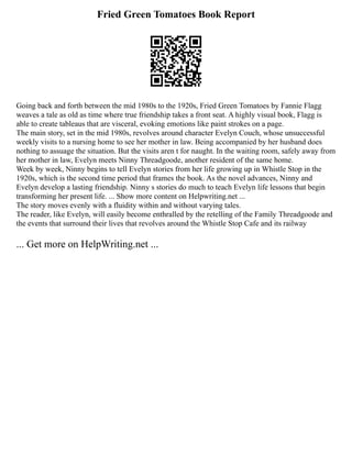 Fried Green Tomatoes Book Report
Going back and forth between the mid 1980s to the 1920s, Fried Green Tomatoes by Fannie Flagg
weaves a tale as old as time where true friendship takes a front seat. A highly visual book, Flagg is
able to create tableaus that are visceral, evoking emotions like paint strokes on a page.
The main story, set in the mid 1980s, revolves around character Evelyn Couch, whose unsuccessful
weekly visits to a nursing home to see her mother in law. Being accompanied by her husband does
nothing to assuage the situation. But the visits aren t for naught. In the waiting room, safely away from
her mother in law, Evelyn meets Ninny Threadgoode, another resident of the same home.
Week by week, Ninny begins to tell Evelyn stories from her life growing up in Whistle Stop in the
1920s, which is the second time period that frames the book. As the novel advances, Ninny and
Evelyn develop a lasting friendship. Ninny s stories do much to teach Evelyn life lessons that begin
transforming her present life. ... Show more content on Helpwriting.net ...
The story moves evenly with a fluidity within and without varying tales.
The reader, like Evelyn, will easily become enthralled by the retelling of the Family Threadgoode and
the events that surround their lives that revolves around the Whistle Stop Cafe and its railway
... Get more on HelpWriting.net ...
 
