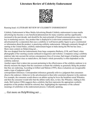 Literature Review of Celebrity Endorsement
Running head: A LITERARY REVIEW OF CELEBRITY ENDORSEMENT
Celebrity Endorsement in Mass Media Advertising Brands Celebrity endorsement in mass media
advertising has become a very beneficial phenomenon for many countries and has significantly
increased in the past decade, and should be the main principle of brand communications since it is the
key to marketing success. Any product that is displayed in a television commercial or magazine
advertisement by a corporation that uses a celebrity or well known public figure to give a testimonial
or information about the product, is practicing celebrity endorsement. Although commonly thought of
starting in the United States, celebrity endorsement began in India during the 80s but has since ...
Show more content on Helpwriting.net ...
She was dropped from her endorsements from large companies Burberry, H M, and Chanel, when
photographs of her snorting cocaine surfaced in magazines and websites. Companies using a celebrity
endorser take into account the serious consequences (loss of revenue, bad image) of putting a tainted
face to their product since as stated above, the brand s whole personality is often dependent on the
celebrity endorser.
Another aspect that is taken into account pertaining to the effectiveness of the celebrity endorser is to
directly measure the degree that the consumers evaluate the celebrity as genuinely liking the product
that they are endorsing. According to Gilbert and Malone (1995), these evaluations are recognizable
under a type of judgment called
correspondent inferences. Correspondent inferences generally refer to a judgment that consumers
observe the endorser s behavior in the advertisement to then infer consistent character in the endorser.
For example, the consumer would observe an athlete saying he loves the breakfast cereal Wheaties,
and then the consumer would infer that the athlete really does, in fact, like Wheaties. Adding to this
study, McCracken (1986) suggests that a celebrity that best represents the appropriate symbolic
properties of the product should be selected, thus, highlighting the importance of the cultural
meanings of celebrities in the endorsement process. Culturally speaking,
... Get more on HelpWriting.net ...
 