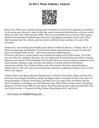 So Def s Music Industry Analysis
Back in the 1990s, music ruled the entertainment world and it was led by five legendary record labels.
As the saying goes, they don t make em like they used to a statement that holds true to the way record
labels were run in the 1990s and early 2000s. These five record labels were at the top of their games,
and their artists became household names and some of the biggest entertainers in the world. These
labels operated more like a family, and most artists would have done anything to be a part of the
movement.
Number Five: No Limit Records (Notable artists Master P, Silkk the Shocker, C Murder, Mia X, Lil
Romeo, Snoop Dogg, and Mystikal). No Limit had a really strong influence in music for about ten
years. The southern label was led ... Show more content on Helpwriting.net ...
Ya ll know what this is, was the perfect way of putting the stamp on So So Def s music. So So Def
was one of the few companies that had a very well respected R B and Hip Hop record label. Jermaine
Dupri was not only the CEO and founder of So So Def, but he was also one of the top producers in the
music business. During its reign, the label sold millions of records and So So Def became
synonymous with the city of Atlanta. Dupri is one of the reasons why artists started flocking to
Atlanta, and it is still a city where artists can become superstars as opposed to having to move to New
York or Los Angeles.
Number Three: Cash Money Records (Notable artists Lil Wayne, Nicki Minaj, Drake, Juvenile, B.G.,
and Turk). Even though Cash Money still has the biggest names in the game on their roster, there is a
strong possibility Lil Wayne, Nicki Minaj, and Drake won t be a part of the Cash Money label by
2016. Nonetheless, Cash Money was the label back in the 1990s. When Juvenile stated, Cash Money
taking over for the 99 and 2000, he wasn t lying. The label ruled the charts with songs like Back That
Azz Up by Juvenile, #1 Stunna by the Big Tymers, Bling Bling by B.G., and HA by
... Get more on HelpWriting.net ...
 