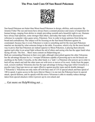 The Pros And Cons Of Sun Based Pokemon
Sun based Pokemon are better than Moon based Pokemon in design, abilities, and execution. By
Jeramie Fisher The sun and moon have always been a constant presence and source of inspiration for
human beings, ranging from deities to simply providing warmth and a beautiful sight to see. Humans
have always had opinions, some stronger than others, and today that topic will be discussed in
reference to a popular video game series, Pokemon. Now in order to keep opinions from being too
broad and contradictory The subject will be focusing on the Sun based Pokemon against its
counterpart; because face it every Pokemon is weak to something and for the most part Pokemon
matches are decided by what someone brings to the table. Execution, which is by far the most factual
way to prove that Sun Pokemon are indeed superior to Moon Pokemon, is placing them directly
against each other in an actual fight without the aid of others and seeing who has the upper hand when
facing off solo. The first ... Show more content on Helpwriting.net ...
Both are outstanding Pokemon in their own right, although when pitted against the other Volcarona
has the advantage because he is a ¨sweeper¨(Pokemon capable of powering up to one hit knock out
anything on the field). Cresselia, on the other hand, is a ¨tank¨ ( a Pokemon who powers up in order to
heal off any attack and stall the other team out with toxic or moves of its own). Aside from the paper,
rock, scissors method, Volcarona also has the type advantage in being a bug type while Cresselia is a
psychic type ( bug type moves are super effective against psychic types and do double damage)
(¨Volcarona¨). Volcarona not only starts off with base stats of 135 in special attack and base speed of
100 in speed, it gains access to the move Quiver Dance ( in one turn the Pokemon boost its special
attack, special defense, and its speed) with this move Volcarona is able to steadily reduce damage
taken from special attackers while it powers up its own attack and
... Get more on HelpWriting.net ...
 