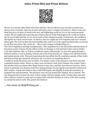 Attica Prison Riot and Prison Reform
We live in a society today filled with crime and fear. We are told not to go out after a certain hour,
always move in groups, and even at times advised to carry a weapon on ourselves. There is only one
thing that gives us piece of mind in this new and frightening world we live in: the American penal
system. We are taught when growing up to believe that all of the bad people in the world are locked
up, far out of sight and that we are out of reach of their dangerous grasp. Furthermore, the murderers
and rapists we watch on television, we believe once are caught are to be forgotten and never worried
about again. We wish on them the most horrible fates and to rot in the caged institution they are forced
to call their new home. But, where do ... Show more content on Helpwriting.net ...
This led to stagflation and high unemployment. This stagflation let to the discomfort and discontent in
the prison system. Prisons felt the effects of this oil shortage as well and led to their want to further
voice their opinions. But, as if theses conditions weren t bad enough, we were also going through a
political reform as well as dealing with the end of the Great Society era. Things were bad both inside
and outside prison walls. Prisoners heard about the incredibly horrific conditions outside of their walls
and believed that they should be allowed to do, or at least say something about it.
Conditions inside the prison were no better. For starters, many of the prisoners were those who had
committed menial crimes. Worse so, many were war heroes, back from Vietnam who couldn t find a
job and thus had to go about other illegal means to stay alive, and thus were thrown in prison. Attica
prison in particular was famous at the time among prisoners for having the most horrific treatment of
their inmates. Guards did whatever they could both legally and illegally to keep their prisoners in
perpetual fear and discomfort. The prisoners were not just treated like children, but as animals. The
one thing prisoners treasure the most is their contact with the outside world. It keeps them sane and
allows them to remain in some type of contact both with their families as well as with what is going
on outside the prison walls. But, guards did whatever
... Get more on HelpWriting.net ...
 