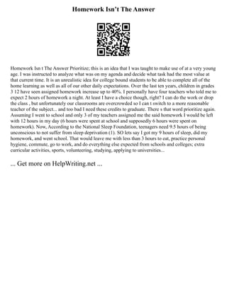 Homework Isn’t The Answer
Homework Isn t The Answer Prioritize; this is an idea that I was taught to make use of at a very young
age. I was instructed to analyze what was on my agenda and decide what task had the most value at
that current time. It is an unrealistic idea for college bound students to be able to complete all of the
home learning as well as all of our other daily expectations. Over the last ten years, children in grades
3 12 have seen assigned homework increase up to 40%. I personally have four teachers who told me to
expect 2 hours of homework a night. At least I have a choice though, right? I can do the work or drop
the class , but unfortunately our classrooms are overcrowded so I can t switch to a more reasonable
teacher of the subject... and too bad I need these credits to graduate. There s that word prioritize again.
Assuming I went to school and only 3 of my teachers assigned me the said homework I would be left
with 12 hours in my day (6 hours were spent at school and supposedly 6 hours were spent on
homework). Now, According to the National Sleep Foundation, teenagers need 9.5 hours of being
unconscious to not suffer from sleep deprivation (1). SO lets say I got my 9 hours of sleep, did my
homework, and went school. That would leave me with less than 3 hours to eat, practice personal
hygiene, commute, go to work, and do everything else expected from schools and colleges; extra
curricular activities, sports, volunteering, studying, applying to universities...
... Get more on HelpWriting.net ...
 