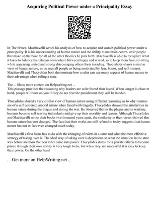 Acquiring Political Power under a Principality Essay
In The Prince, Machiavelli writes his analysis of how to acquire and sustain political power under a
principality. It is his understanding of human nature and the ability to maintain control over people
that make up the base for all of the other theories he puts forth. Machiavelli is able to recognize what
it takes to balance the citizens somewhere between happy and scared, so to keep them from revolting
while appearing united and strong discouraging others form invading. Thucydides shares a similar
view of human nature, as he sees all people as being motivated by fear, honor, and self interest.
Machiavelli and Thucydides both demonstrate how a ruler can use many aspects of human nature to
their advantage when ruling a state.
The ... Show more content on Helpwriting.net ...
This passage provides the reasoning why leaders are safer feared than loved. When danger is close at
hand, people will turn on you if they do not fear the punishment they will be handed.
Thucydides shared a very similar view of human nature using different reasoning as to why humans
are of a self centered, amoral nature when faced with tragedy. Thucydides showed the similarities in
human nature during the plague and during the war. He observed that in the plague and in wartime,
humans become self serving individuals and give up their morality and reason. Although Thucydides
and Machiavelli wrote their books two thousand years apart, the similarity in their views showed that
human nature had not changed. The fact that their works are still refered to today suggests that human
nature has not in fact even changed much today.
Machiavelli s first focus has to do with the changing of rulers in a state and what the most effective
strategy of taking over is. The ideal way of taking over is dependent on what the situation in the state
was before and how the new ruler came into power. Thucydides states for a private citizen to become
prince through their own ability is very tough to do, but when they are successful it is easy to keep
their power. On the other hand
... Get more on HelpWriting.net ...
 