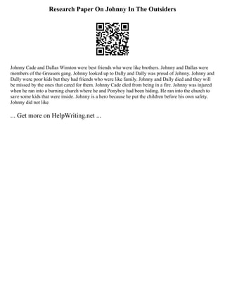 Research Paper On Johnny In The Outsiders
Johnny Cade and Dallas Winston were best friends who were like brothers. Johnny and Dallas were
members of the Greasers gang. Johnny looked up to Dally and Dally was proud of Johnny. Johnny and
Dally were poor kids but they had friends who were like family. Johnny and Dally died and they will
be missed by the ones that cared for them. Johnny Cade died from being in a fire. Johnny was injured
when he ran into a burning church where he and Ponyboy had been hiding. He ran into the church to
save some kids that were inside. Johnny is a hero because he put the children before his own safety.
Johnny did not like
... Get more on HelpWriting.net ...
 