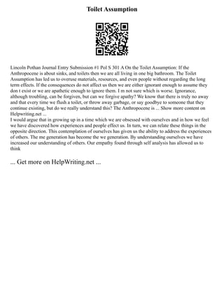 Toilet Assumption
Lincoln Pothan Journal Entry Submission #1 Pol S 301 A On the Toilet Assumption: If the
Anthropocene is about sinks, and toilets then we are all living in one big bathroom. The Toilet
Assumption has led us to overuse materials, resources, and even people without regarding the long
term effects. If the consequences do not affect us then we are either ignorant enough to assume they
don t exist or we are apathetic enough to ignore them. I m not sure which is worse. Ignorance,
although troubling, can be forgiven, but can we forgive apathy? We know that there is truly no away
and that every time we flush a toilet, or throw away garbage, or say goodbye to someone that they
continue existing, but do we really understand this? The Anthropocene is ... Show more content on
Helpwriting.net ...
I would argue that in growing up in a time which we are obsessed with ourselves and in how we feel
we have discovered how experiences and people effect us. In turn, we can relate these things in the
opposite direction. This contemplation of ourselves has given us the ability to address the experiences
of others. The me generation has become the we generation. By understanding ourselves we have
increased our understanding of others. Our empathy found through self analysis has allowed us to
think
... Get more on HelpWriting.net ...
 