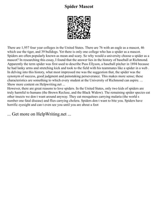 Spider Mascot
There are 1,957 four year colleges in the United States. There are 76 with an eagle as a mascot, 46
which use the tiger, and 39 bulldogs. Yet there is only one college who has a spider as a mascot.
Spiders are often popularly known as mean and scary. So why would a university choose a spider as a
mascot? In researching this essay, I found that the answer lies in the history of baseball at Richmond.
Apparently the term spider was first used to describe Puss Ellyson, a baseball pitcher in 1894 because
he had lanky arms and stretching kick and took to the field with his teammates like a spider in a web .
In delving into this history, what most impressed me was the suggestion that, the spider was the
synonym of success, good judgment and painstaking perseverance. This makes more sense; these
characteristics are something to which every student at the University of Richmond can aspire. ...
Show more content on Helpwriting.net ...
However, there are great reasons to love spiders. In the United States, only two kids of spiders are
truly harmful to humans (the Brown Recluse, and the Black Widow). The remaining spider species eat
other insects we don t want around anyway. They eat mosquitoes carrying malaria (the world s
number one fatal disease) and flies carrying cholera. Spiders don t want to bite you. Spiders have
horrific eyesight and can t even see you until you are about a foot
... Get more on HelpWriting.net ...
 