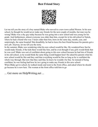 Best Friend Story
Let me tell you the story of a boy named Blake who moved to a new town called Weston. In his new
school, he thought he would never make any friends for the next couple of months, but man was he
wrong! Blake was a shy guy today because he was going into a new school and was young for his
grade. And furthermore, almost everyone was older than him, except for in his old school in Natick,
where he had a friend who was 3 hours older than him, born on the same day, month, year, and
surprisingly, the same hospital! But dreadfully, he had to leave his best friend because his parents got a
new job. Anyway, let me tell you the story.
In the summer, Blake was wondering what his new school would be like. He wondered how fast he
would make friends, if the kids there would like him, and he even thought if any girls would think that
he was cool! Blake was sort of confident about going to this new school because he had lots of friends
in his old school, so he would think the same thing would happen here! He asked his parents what his
new school would be like and they said that everything would be fine as long as he is confident the
whole way through. But now that they said that, he knew he wouldn t be fine. So instead of being
confident, he was feeling bad how he isn t going to make any friends in this new school.
When Blake got to school, he walked inside and went to the front office, and asked where he should
go because he is new here. The woman at the front office told him to go
... Get more on HelpWriting.net ...
 