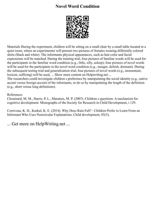 Novel Word Condition
Materials During the experiment, children will be sitting on a small chair by a small table located in a
quiet room, where an experimenter will present two pictures of females wearing differently colored
shirts (black and white). The informants physical appearances, such as hair color and facial
expressions will be matched. During the training trial, four pictures of familiar words will be used for
the participants in the familiar word condition (e.g., little, silly, asleep); four pictures of novel words
will be used for the participants in the novel word condition (e.g., meager, doltish, dormant). During
the subsequent testing trial and generalization trial, four pictures of novel words (e.g., momentum,
lexicon, sufficing) will be used, ... Show more content on Helpwriting.net ...
The researchers could investigate children s preference by manipulating the social identity (e.g., native
accent versus foreign accent) of the informants, or do so by manipulating the length of the definition
(e.g., short versus long definitions).
References
Chouinard, M. M., Harris, P. L., Maratsos, M. P. (2007). Children s questions: A mechanism for
cognitive development. Monographs of the Society for Research in Child Development, i 129.
Corriveau, K. H., Kurkul, K. E. (2014). Why Does Rain Fall? : Children Prefer to Learn From an
Informant Who Uses Noncircular Explanations. Child development, 85(5),
... Get more on HelpWriting.net ...
 