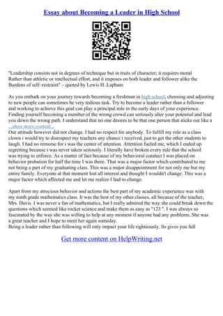 Essay about Becoming a Leader in High School
''Leadership consists not in degrees of technique but in traits of character; it requires moral
Rather than athletic or intellectual effort, and it imposes on both leader and follower alike the
Burdens of self–restraint'' – quoted by Lewis H. Lapham
As you embark on your journey towards becoming a freshman in high school, choosing and adjusting
to new people can sometimes be very tedious task. Try to become a leader rather than a follower
and working to achieve this goal can play a principal role in the early days of your experience.
Finding yourself becoming a member of the wrong crowd can seriously alter your potential and lead
you down the wrong path. I understand that no one desires to be that one person that sticks out like a
...show more content...
Our attitude however did not change. I had no respect for anybody. To fulfill my role as a class
clown i would try to disrespect my teachers any chance i received, just to get the other students to
laugh. I had no remorse for i was the center of attention. Attention fueled me, which I ended up
regretting because i was never taken seriously. I literally have broken every rule that the school
was trying to enforce. As a matter of fact because of my behavioral conduct I was placed on
behavior probation for half the time I was there. That was a major factor which contributed to me
not being a part of my graduating class. This was a major disappointment for not only me but my
entire family. Everyone at that moment lost all interest and thought I wouldn't change. This was a
major factor which affected me and let me realize I had to change.
Apart from my atrocious behavior and actions the best part of my academic experience was with
my ninth grade mathematics class. It was the best of my other classes, all because of the teacher,
Mrs. Davis. I was never a fan of mathematics, but I really admired the way she could break down the
questions which seemed like rocket science and make them as easy as ''123 ''. I was always so
fascinated by the way she was willing to help at any moment if anyone had any problems. She was
a great teacher and I hope to meet her again someday.
Being a leader rather than following will only impact your life righteously. Its gives you full
Get more content on HelpWriting.net
 