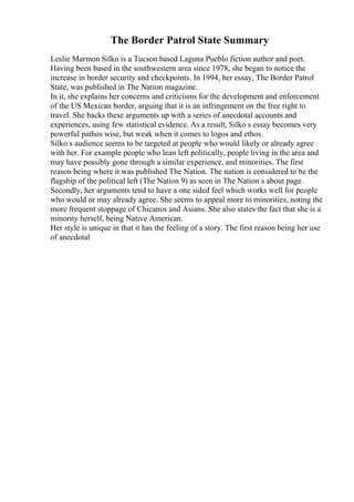 The Border Patrol State Summary
Leslie Marmon Silko is a Tucson based Laguna Pueblo fiction author and poet.
Having been based in the southwestern area since 1978, she began to notice the
increase in border security and checkpoints. In 1994, her essay, The Border Patrol
State, was published in The Nation magazine.
In it, she explains her concerns and criticisms for the development and enforcement
of the US Mexican border, arguing that it is an infringement on the free right to
travel. She backs these arguments up with a series of anecdotal accounts and
experiences, using few statistical evidence. As a result, Silko s essay becomes very
powerful pathos wise, but weak when it comes to logos and ethos.
Silko s audience seems to be targeted at people who would likely or already agree
with her. For example people who lean left politically, people living in the area and
may have possibly gone through a similar experience, and minorities. The first
reason being where it was published The Nation. The nation is considered to be the
flagship of the political left (The Nation 9) as seen in The Nation s about page.
Secondly, her arguments tend to have a one sided feel which works well for people
who would or may already agree. She seems to appeal more to minorities, noting the
more frequent stoppage of Chicanos and Asians. She also states the fact that she is a
minority herself, being Native American.
Her style is unique in that it has the feeling of a story. The first reason being her use
of anecdotal
 