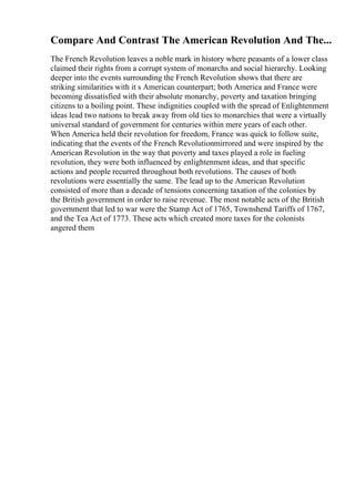 Compare And Contrast The American Revolution And The...
The French Revolution leaves a noble mark in history where peasants of a lower class
claimed their rights from a corrupt system of monarchs and social hierarchy. Looking
deeper into the events surrounding the French Revolution shows that there are
striking similarities with it s American counterpart; both America and France were
becoming dissatisfied with their absolute monarchy, poverty and taxation bringing
citizens to a boiling point. These indignities coupled with the spread of Enlightenment
ideas lead two nations to break away from old ties to monarchies that were a virtually
universal standard of government for centuries within mere years of each other.
When America held their revolution for freedom, France was quick to follow suite,
indicating that the events of the French Revolutionmirrored and were inspired by the
American Revolution in the way that poverty and taxes played a role in fueling
revolution, they were both influenced by enlightenment ideas, and that specific
actions and people recurred throughout both revolutions. The causes of both
revolutions were essentially the same. The lead up to the American Revolution
consisted of more than a decade of tensions concerning taxation of the colonies by
the British government in order to raise revenue. The most notable acts of the British
government that led to war were the Stamp Act of 1765, Townshend Tariffs of 1767,
and the Tea Act of 1773. These acts which created more taxes for the colonists
angered them
 
