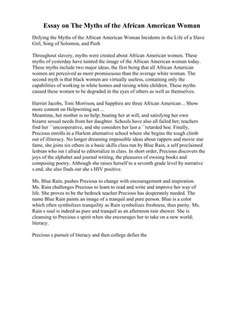 Essay on The Myths of the African American Woman
Defying the Myths of the African American Woman Incidents in the Life of a Slave
Girl, Song of Solomon, and Push
Throughout slavery, myths were created about African American women. These
myths of yesterday have tainted the image of the African American woman today.
These myths include two major ideas, the first being that all African American
women are perceived as more promiscuous than the average white woman. The
second myth is that black women are virtually useless, containing only the
capabilities of working in white homes and raising white children. These myths
caused these women to be degraded in the eyes of others as well as themselves.
Harriet Jacobs, Toni Morrison, and Sapphire are three African American... Show
more content on Helpwriting.net ...
Meantime, her mother is no help; beating her at will, and satisfying her own
bizarre sexual needs from her daughter. Schools have also all failed her; teachers
find her ``uncooperative, and she considers her last a ``retarded hoe. Finally,
Precious enrolls in a Harlem alternative school where she begins the tough climb
out of illiteracy. No longer dreaming impossible ideas about rappers and movie star
fame, she joins six others in a basic skills class run by Blue Rain, a self proclaimed
lesbian who isn t afraid to editorialize in class. In short order, Precious discovers the
joys of the alphabet and journal writing, the pleasures of owning books and
composing poetry. Although she raises herself to a seventh grade level by narrative
s end, she also finds out she s HIV positive.
Ms. Blue Rain, pushes Precious to change with encouragement and inspiration.
Ms. Rain challenges Precious to learn to read and write and improve her way of
life. She proves to be the bedrock teacher Precious has desperately needed. The
name Blue Rain paints an image of a tranquil and pure person. Blue is a color
which often symbolizes tranquility as Rain symbolizes freshness, thus purity. Ms.
Rain s soul is indeed as pure and tranquil as an afternoon rain shower. She is
cleansing to Precious s spirit when she encourages her to take on a new world;
literacy.
Precious s pursuit of literacy and then college defies the
 