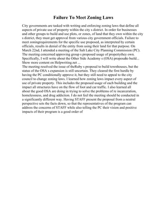 Failure To Meet Zoning Laws
City governments are tasked with writing and enforcing zoning laws that define all
aspects of private use of property within the city s district. In order for businesses
and other groups to build and use plots, or zones, of land that they own within the city
s district, they must get approval from various city government officials. Failure to
meet zoningrequirements for the specific use proposed, as interpreted by certain
officials, results in denial of the entity from using their land for that purpose. On
March 22nd, I attended a meeting of the Salt Lake City Planning Commission (PC).
The meeting concerned approving group s proposed usage of propertythey own.
Specifically, I will write about the Other Side Academy s (OSA) proposalto build...
Show more content on Helpwriting.net ...
The meeting resolved the issue of theRuby s proposal to build townhouses, but the
status of the OSA s expansion is still uncertain. They cleared the first hurdle by
having the PC conditionally approve it, but they still need to appeal to the city
council to change zoning laws. I learned how zoning laws impact every aspect of
use of private property. This includes the proposed usage of each building and the
impact all structures have on the flow of foot and car traffic. I also learned all
about the good OSA are doing in trying to solve the problems of re incarceration,
homelessness, and drug addiction. I do not feel the meeting should be conducted in
a significantly different way. Having STAFF present the proposal from a neutral
perspective sets the facts down, so that the representatives of the program can
address the concerns of STAFF while also telling the PC their vision and positive
impacts of their program is a good order of
 
