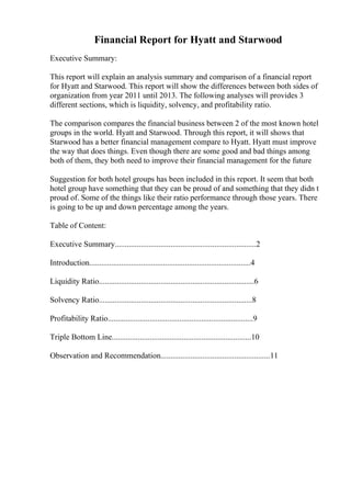 Financial Report for Hyatt and Starwood
Executive Summary:
This report will explain an analysis summary and comparison of a financial report
for Hyatt and Starwood. This report will show the differences between both sides of
organization from year 2011 until 2013. The following analyses will provides 3
different sections, which is liquidity, solvency, and profitability ratio.
The comparison compares the financial business between 2 of the most known hotel
groups in the world. Hyatt and Starwood. Through this report, it will shows that
Starwood has a better financial management compare to Hyatt. Hyatt must improve
the way that does things. Even though there are some good and bad things among
both of them, they both need to improve their financial management for the future
Suggestion for both hotel groups has been included in this report. It seem that both
hotel group have something that they can be proud of and something that they didn t
proud of. Some of the things like their ratio performance through those years. There
is going to be up and down percentage among the years.
Table of Content:
Executive Summary.......................................................................2
Introduction.................................................................................4
Liquidity Ratio..............................................................................6
Solvency Ratio.............................................................................8
Profitability Ratio.........................................................................9
Triple Bottom Line......................................................................10
Observation and Recommendation.......................................................11
 