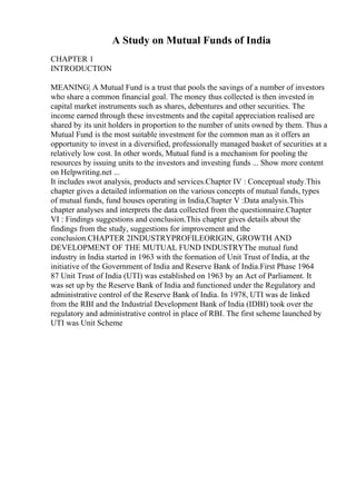 A Study on Mutual Funds of India
CHAPTER 1
INTRODUCTION
MEANING| A Mutual Fund is a trust that pools the savings of a number of investors
who share a common financial goal. The money thus collected is then invested in
capital market instruments such as shares, debentures and other securities. The
income earned through these investments and the capital appreciation realised are
shared by its unit holders in proportion to the number of units owned by them. Thus a
Mutual Fund is the most suitable investment for the common man as it offers an
opportunity to invest in a diversified, professionally managed basket of securities at a
relatively low cost. In other words, Mutual fund is a mechanism for pooling the
resources by issuing units to the investors and investing funds ... Show more content
on Helpwriting.net ...
It includes swot analysis, products and services.Chapter IV : Conceptual study.This
chapter gives a detailed information on the various concepts of mutual funds, types
of mutual funds, fund houses operating in India,Chapter V :Data analysis.This
chapter analyses and interprets the data collected from the questionnaire.Chapter
VI : Findings suggestions and conclusion.This chapter gives details about the
findings from the study, suggestions for improvement and the
conclusion.CHAPTER 2INDUSTRYPROFILEORIGIN, GROWTH AND
DEVELOPMENT OF THE MUTUAL FUND INDUSTRYThe mutual fund
industry in India started in 1963 with the formation of Unit Trust of India, at the
initiative of the Government of India and Reserve Bank of India.First Phase 1964
87 Unit Trust of India (UTI) was established on 1963 by an Act of Parliament. It
was set up by the Reserve Bank of India and functioned under the Regulatory and
administrative control of the Reserve Bank of India. In 1978, UTI was de linked
from the RBI and the Industrial Development Bank of India (IDBI) took over the
regulatory and administrative control in place of RBI. The first scheme launched by
UTI was Unit Scheme
 