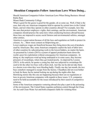 Shouldan Companies Follow American Laws When Doing...
Should American Companies Follow American Laws When Doing Business Abroad
Rubin Ruiz
Miami Dade Community College
What is good for the goose is good for the gander, oh so some say. Well, if that is the
case, then why are American companies held to operate by certain laws in the United
States, and not when they operate in other countries abroad? For example, laws like
the ones that protect employee s rights, their earnings, and the environment. American
companies should practice the same laws when conducting business abroad because
those laws are imposed to secure social fairness and environmental safeties, amongst
other entities.
America is a great nation because of all the laws and regulation set forth to protect its
citizens. As ... Show more content on Helpwriting.net ...
Lower employee wages are beneficial because they bring down the cost of products
used by Americans. But, some American companies exploit the lack of labor laws
of other countries by subcontracting work to the lowest bidders, no matter the harm.
As presented by Loomis (2015) a system of apparel production hunts down the
world s poor for exploitation without consequence for American companies . In
doing so, the employees wind up being underpaid or in some cases, they become
prisoners of sweatshops, where they get treated poorly. As depicted by Loomis
(2015). in his article, he quotes a young boy that was subjected to sweatshops He
used to hit the other two boys with a thick stick. Just like me he did not take them
to a doctor even when they were bleeding badly. Finally one day last month, the two
boys somehow managed to escape from the factory. Chaudhary did not even bother
to look for them, but he started locking me up during the nights after that .
Horrifying stories like this one are happening because there are no regulations or
laws to govern American companies with regards to these issues. U.S. companies
need to be held accountable for the issues introduced by their search of competitive
solutions.
Some of the American companies venturing abroad also play a part in the poisoning
of the environment. The United States regulates pollution control through the Clean
Air Act and Clean Water Act and hold companies liable for violating these
 