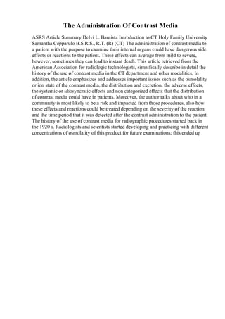 The Administration Of Contrast Media
ASRS Article Summary Delvi L. Bautista Introduction to CT Holy Family University
Samantha Cepparulo B.S.R.S., R.T. (R) (CT) The administration of contrast media to
a patient with the purpose to examine their internal organs could have dangerous side
effects or reactions to the patient. These effects can average from mild to severe,
however, sometimes they can lead to instant death. This article retrieved from the
American Association for radiologic technologists, simnifically describe in detail the
history of the use of contrast media in the CT department and other modalities. In
addition, the article emphasizes and addresses important issues such as the osmolality
or ion state of the contrast media, the distribution and excretion, the adverse effects,
the systemic or idiosyncratic effects and non categorized effects that the distribution
of contrast media could have in patients. Moreover, the author talks about who in a
community is most likely to be a risk and impacted from those procedures, also how
these effects and reactions could be treated depending on the severity of the reaction
and the time period that it was detected after the contrast administration to the patient.
The history of the use of contrast media for radiographic procedures started back in
the 1920 s. Radiologists and scientists started developing and practicing with different
concentrations of osmolality of this product for future examinations; this ended up
 