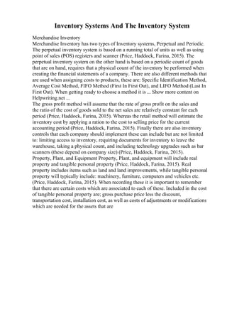 Inventory Systems And The Inventory System
Merchandise Inventory
Merchandise Inventory has two types of Inventory systems, Perpetual and Periodic.
The perpetual inventory system is based on a running total of units as well as using
point of sales (POS) registers and scanner (Price, Haddock, Farina, 2015). The
perpetual inventory system on the other hand is based on a periodic count of goods
that are on hand, requires that a physical count of the inventory be performed when
creating the financial statements of a company. There are also different methods that
are used when assigning costs to products, these are: Specific Identification Method,
Average Cost Method, FIFO Method (First In First Out), and LIFO Method (Last In
First Out). When getting ready to choose a method it is ... Show more content on
Helpwriting.net ...
The gross profit method will assume that the rate of gross profit on the sales and
the ratio of the cost of goods sold to the net sales are relatively constant for each
period (Price, Haddock, Farina, 2015). Whereas the retail method will estimate the
inventory cost by applying a ration to the cost to selling price for the current
accounting period (Price, Haddock, Farina, 2015). Finally there are also inventory
controls that each company should implement these can include but are not limited
to: limiting access to inventory, requiring documents for inventory to leave the
warehouse, taking a physical count, and including technology upgrades such as bar
scanners (these depend on company size) (Price, Haddock, Farina, 2015).
Property, Plant, and Equipment Property, Plant, and equipment will include real
property and tangible personal property (Price, Haddock, Farina, 2015). Real
property includes items such as land and land improvements, while tangible personal
property will typically include: machinery, furniture, computers and vehicles etc.
(Price, Haddock, Farina, 2015). When recording these it is important to remember
that there are certain costs which are associated to each of these. Included in the cost
of tangible personal property are; gross purchase price less the discount,
transportation cost, installation cost, as well as costs of adjustments or modifications
which are needed for the assets that are
 