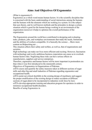 Aims And Objectives Of Ergonomics
(What is ergonomics?)
Ergonomics as a whole word means human factors. It is the scientific discipline that
is concerned with the basic understanding of social interactions among the humans
and the humans with the elements which are working in a system. It is the subject
that uses theory, and its well known methods and the principles to design a certain
situation which is good for the human beings working in an environment of the
organization moreover it helps to optimize the overall performance of the
organization.
The Ergonomists around the world have contributed in designing and evaluating
tasks, products, jobs, and workplace environments that make the needs, limitations
and the abilities of workers compatible. It is basically the science ... Show more
content on Helpwriting.net ...
This situation affects their safety and welfare, as well as, that of organizations and
societies.
High technology can make our lives more efficient and exciting. However, fascination
with technology and overly ambitious business expectation can cause us to overlook
human factors risks. Neglecting these risks can have serious effects on
manufacturers, suppliers and service enterprises.
Therefore, ergonomics and human factors will be more important in postmodern era
than when it was first introduced in the nineteenth century.
Objectives of Ergonomics in Organizations of Pakistan:
пѓЁTo assess and quantify the safety measures taken at different sections of sugar
mills and other big and small industries of Pakistan regarding ergonomics and
occupational health.
пѓЁTo point out critical shortfalls in the existing design of machinery and suggest
the proper modification of the existing design to reduce accidents at different
sections of sugar plant to be incorporated in industries work force by laws
пѓЁTo develop appropriate training and education program for operators in order to
minimize occupational health disorders.
Benefits of using Ergonomics in
 