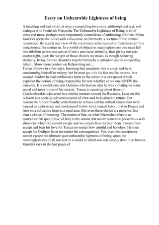 Essay on Unbearable Lightness of being
A touching and sad novel, at once a compelling love story, philosophical text, and
dialogue with Frederich Nietzsche The Unbearable Lightness of Being is all of
these and more, perhaps most importantly a manifesto of embracing nihilism. Milan
Kundera opens the novel with a discourse on Nietzsche s doctrine of the eternal
recurrence. He rejects any view of the recurrence as being real or metaphysical. It is
metaphorical he assures us. In a world of objective meaninglessness one must fall
into nihilism unless one acts as if one s acts recur eternally, thus giving our acts
quot;weight, quot; the weight of those choices we make, as though recurring
eternally, living forever. Kundera rejects Nietzsche s optimism and in compelling
detail... Show more content on Helpwriting.net ...
Tomas follows in a few days, knowing that somehow this is crazy and he is
condemning himself to misery, but he must go, it is his fate and he returns. In a
second incident he had published a letter to the editor in a newspaper which
explored the notion of being responsible for acts whether or not one KNEW the
outcome. His model case was Oedipus who had no idea he was violating so many
social and moral rules of his society. Tomas is speaking about those in
Czechoslovakia who acted in a similar manner toward the Russians. Later on this
is taken as a socially subversive point of view and he is asked to retract. For
reasons he himself hardly understands he refuses and his refusal causes him to be
banned as a physician and condemned to low level manual labor, first in Prague and
later on a collective farm in a rural area. But even these choice are more his fate
than a choice of meaning. The notion of fate, or what Nietzsche refers to as
quot;amor fati quot; (love of fate) is the notion that nature somehow presents us with
situations which we cannot escape and we simply have to bear them. Tomas must
accept and bear his love for Tereza no matter how painful and hopeless. He must
accept his Oedipus letter no matter the consequences. Yet, even this acceptance
cannot escape the ultimate quot;unbearable lightness of being, quot; the
meaninglessness of all our acts in a world in which our acts simply don t live forever.
Kundera says in the last pages of
 