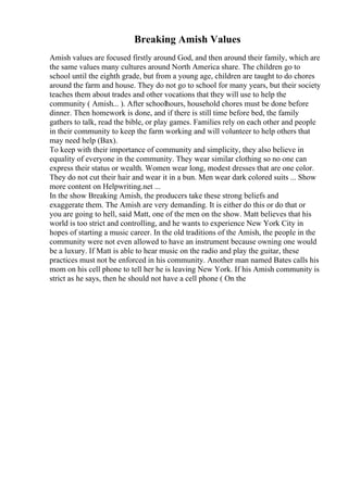 Breaking Amish Values
Amish values are focused firstly around God, and then around their family, which are
the same values many cultures around North America share. The children go to
school until the eighth grade, but from a young age, children are taught to do chores
around the farm and house. They do not go to school for many years, but their society
teaches them about trades and other vocations that they will use to help the
community ( Amish... ). After schoolhours, household chores must be done before
dinner. Then homework is done, and if there is still time before bed, the family
gathers to talk, read the bible, or play games. Families rely on each other and people
in their community to keep the farm working and will volunteer to help others that
may need help (Bax).
To keep with their importance of community and simplicity, they also believe in
equality of everyone in the community. They wear similar clothing so no one can
express their status or wealth. Women wear long, modest dresses that are one color.
They do not cut their hair and wear it in a bun. Men wear dark colored suits ... Show
more content on Helpwriting.net ...
In the show Breaking Amish, the producers take these strong beliefs and
exaggerate them. The Amish are very demanding. It is either do this or do that or
you are going to hell, said Matt, one of the men on the show. Matt believes that his
world is too strict and controlling, and he wants to experience New York City in
hopes of starting a music career. In the old traditions of the Amish, the people in the
community were not even allowed to have an instrument because owning one would
be a luxury. If Matt is able to hear music on the radio and play the guitar, these
practices must not be enforced in his community. Another man named Bates calls his
mom on his cell phone to tell her he is leaving New York. If his Amish community is
strict as he says, then he should not have a cell phone ( On the
 
